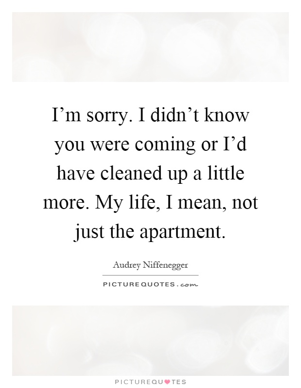 I'm sorry. I didn't know you were coming or I'd have cleaned up a little more. My life, I mean, not just the apartment Picture Quote #1
