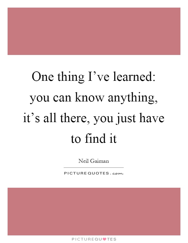 One thing I've learned: you can know anything, it's all there, you just have to find it Picture Quote #1