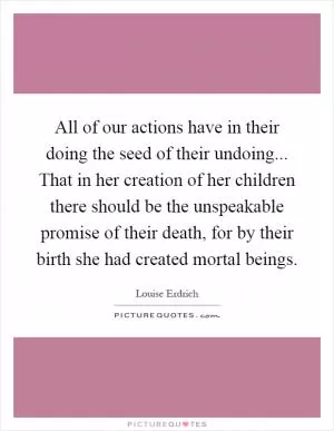 All of our actions have in their doing the seed of their undoing... That in her creation of her children there should be the unspeakable promise of their death, for by their birth she had created mortal beings Picture Quote #1