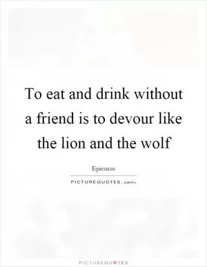 To eat and drink without a friend is to devour like the lion and the wolf Picture Quote #1