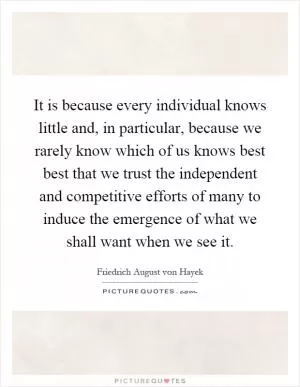 It is because every individual knows little and, in particular, because we rarely know which of us knows best best that we trust the independent and competitive efforts of many to induce the emergence of what we shall want when we see it Picture Quote #1