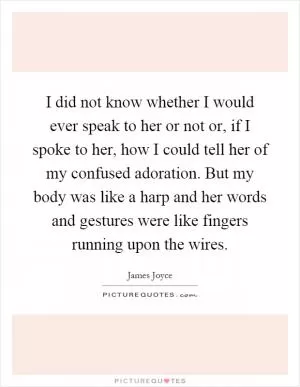 I did not know whether I would ever speak to her or not or, if I spoke to her, how I could tell her of my confused adoration. But my body was like a harp and her words and gestures were like fingers running upon the wires Picture Quote #1