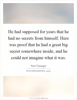 He had supposed for years that he had no secrets from himself. Here was proof that he had a great big secret somewhere inside, and he could not imagine what it was Picture Quote #1