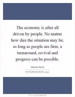 The economy is after all driven by people. No matter how dire the situation may be, as long as people are firm, a turnaround, revival and progress can be possible Picture Quote #1