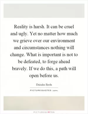 Reality is harsh. It can be cruel and ugly. Yet no matter how much we grieve over our environment and circumstances nothing will change. What is important is not to be defeated, to forge ahead bravely. If we do this, a path will open before us Picture Quote #1