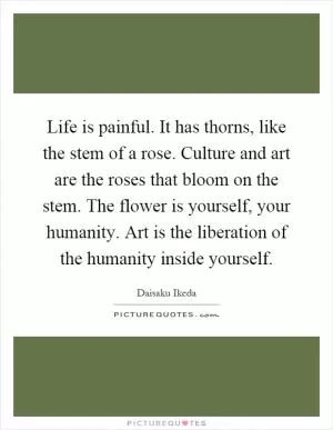 Life is painful. It has thorns, like the stem of a rose. Culture and art are the roses that bloom on the stem. The flower is yourself, your humanity. Art is the liberation of the humanity inside yourself Picture Quote #1