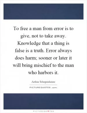 To free a man from error is to give, not to take away. Knowledge that a thing is false is a truth. Error always does harm; sooner or later it will bring mischief to the man who harbors it Picture Quote #1