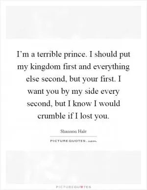 I’m a terrible prince. I should put my kingdom first and everything else second, but your first. I want you by my side every second, but I know I would crumble if I lost you Picture Quote #1