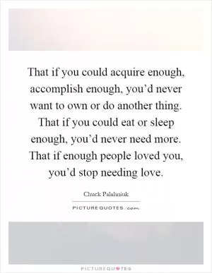 That if you could acquire enough, accomplish enough, you’d never want to own or do another thing. That if you could eat or sleep enough, you’d never need more. That if enough people loved you, you’d stop needing love Picture Quote #1