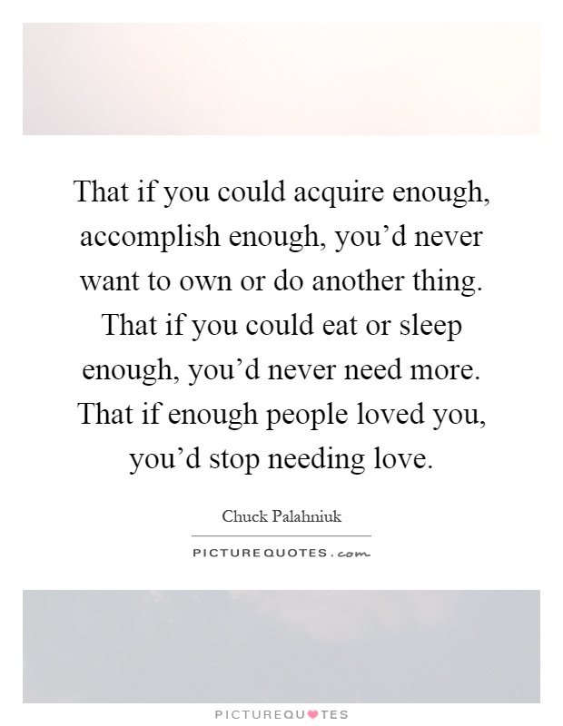 That if you could acquire enough, accomplish enough, you'd never want to own or do another thing. That if you could eat or sleep enough, you'd never need more. That if enough people loved you, you'd stop needing love Picture Quote #1
