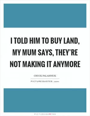 I told him to buy land, my mum says, they’re not making it anymore Picture Quote #1