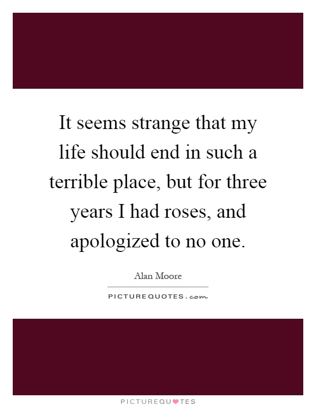 It seems strange that my life should end in such a terrible place, but for three years I had roses, and apologized to no one Picture Quote #1