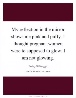 My reflection in the mirror shows me pink and puffy. I thought pregnant women were to supposed to glow. I am not glowing Picture Quote #1