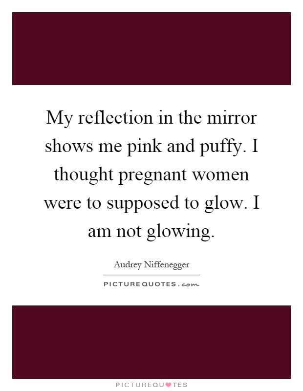 My reflection in the mirror shows me pink and puffy. I thought pregnant women were to supposed to glow. I am not glowing Picture Quote #1
