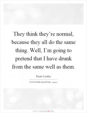 They think they’re normal, because they all do the same thing. Well, I’m going to pretend that I have drunk from the same well as them Picture Quote #1