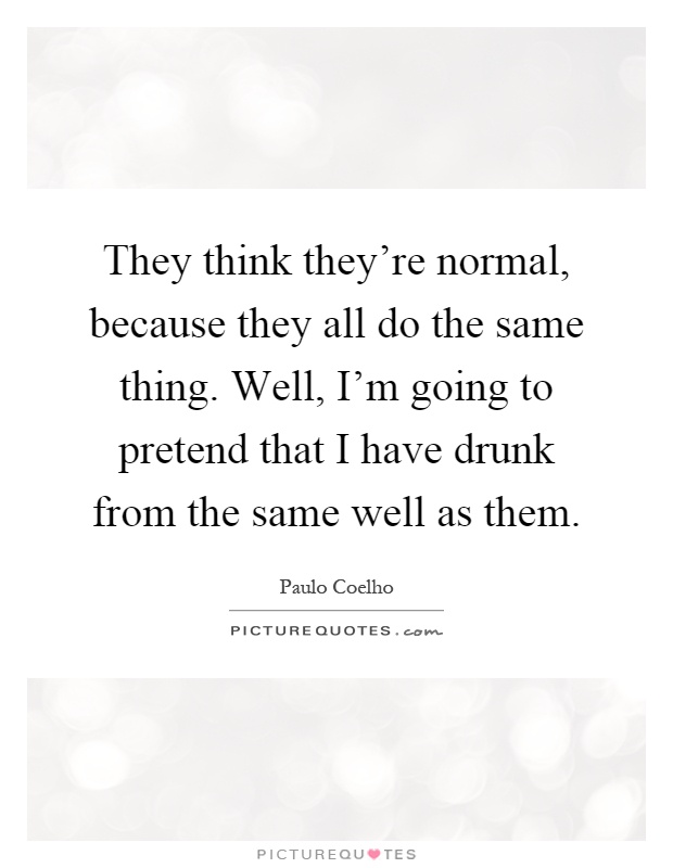 They think they're normal, because they all do the same thing. Well, I'm going to pretend that I have drunk from the same well as them Picture Quote #1