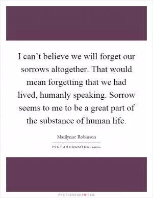 I can’t believe we will forget our sorrows altogether. That would mean forgetting that we had lived, humanly speaking. Sorrow seems to me to be a great part of the substance of human life Picture Quote #1