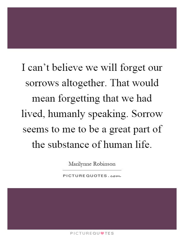 I can't believe we will forget our sorrows altogether. That would mean forgetting that we had lived, humanly speaking. Sorrow seems to me to be a great part of the substance of human life Picture Quote #1