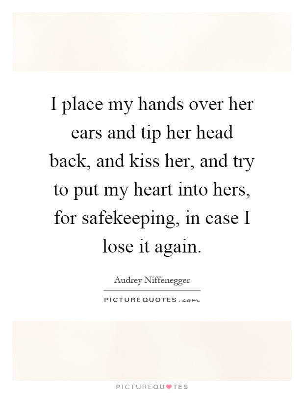 I place my hands over her ears and tip her head back, and kiss her, and try to put my heart into hers, for safekeeping, in case I lose it again Picture Quote #1