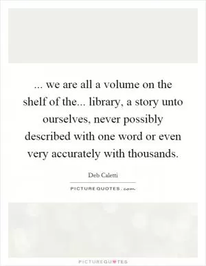 ... we are all a volume on the shelf of the... library, a story unto ourselves, never possibly described with one word or even very accurately with thousands Picture Quote #1