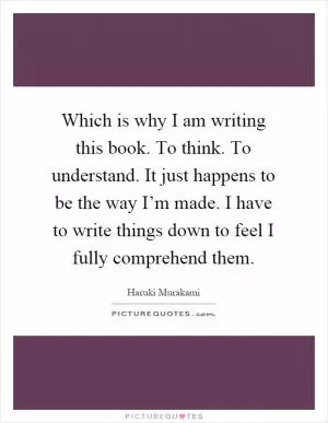 Which is why I am writing this book. To think. To understand. It just happens to be the way I’m made. I have to write things down to feel I fully comprehend them Picture Quote #1