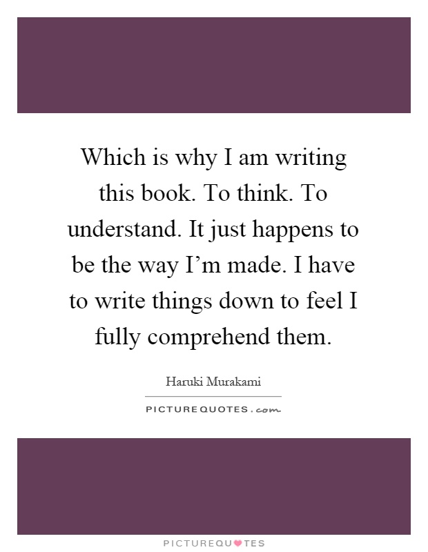 Which is why I am writing this book. To think. To understand. It just happens to be the way I'm made. I have to write things down to feel I fully comprehend them Picture Quote #1