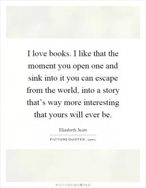 I love books. I like that the moment you open one and sink into it you can escape from the world, into a story that’s way more interesting that yours will ever be Picture Quote #1