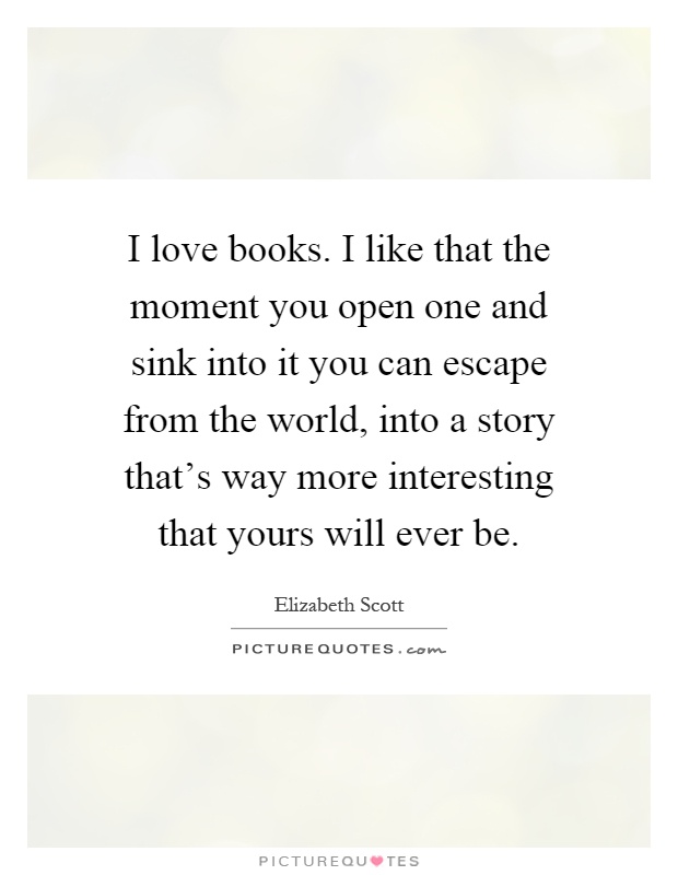 I love books. I like that the moment you open one and sink into it you can escape from the world, into a story that's way more interesting that yours will ever be Picture Quote #1