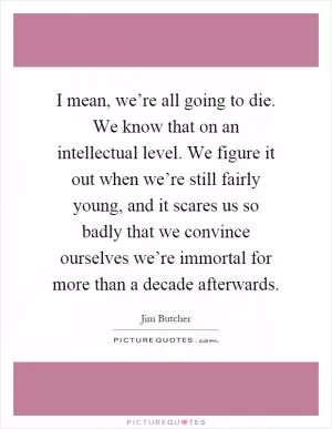 I mean, we’re all going to die. We know that on an intellectual level. We figure it out when we’re still fairly young, and it scares us so badly that we convince ourselves we’re immortal for more than a decade afterwards Picture Quote #1