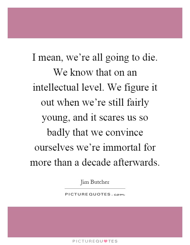 I mean, we're all going to die. We know that on an intellectual level. We figure it out when we're still fairly young, and it scares us so badly that we convince ourselves we're immortal for more than a decade afterwards Picture Quote #1