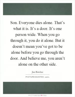Son. Everyone dies alone. That’s what it is. It’s a door. It’s one person wide. When you go through it, you do it alone. But it doesn’t mean you’ve got to be alone before you go through the door. And believe me, you aren’t alone on the other side Picture Quote #1