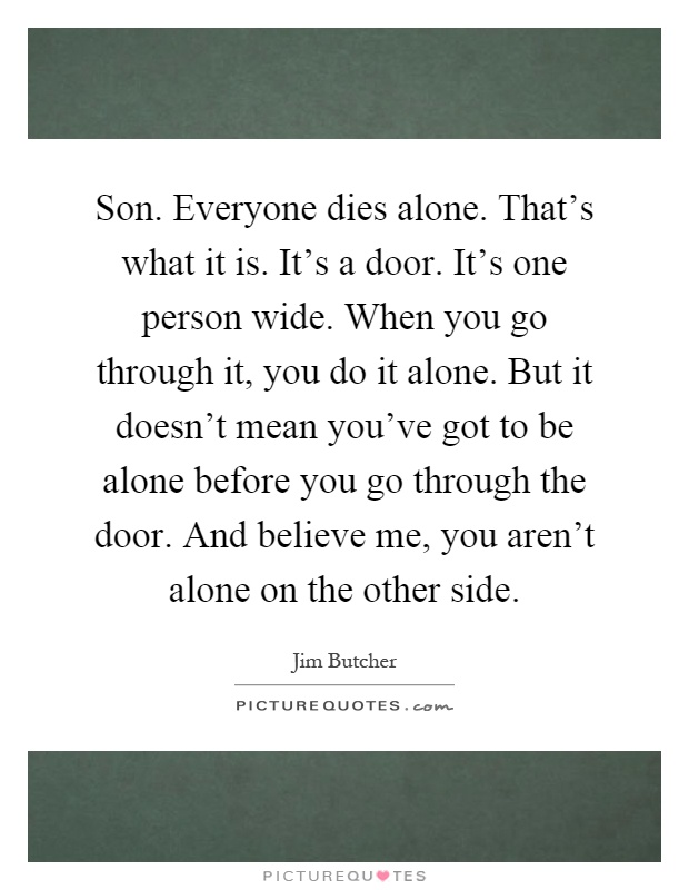 Son. Everyone dies alone. That's what it is. It's a door. It's one person wide. When you go through it, you do it alone. But it doesn't mean you've got to be alone before you go through the door. And believe me, you aren't alone on the other side Picture Quote #1