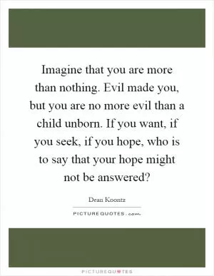 Imagine that you are more than nothing. Evil made you, but you are no more evil than a child unborn. If you want, if you seek, if you hope, who is to say that your hope might not be answered? Picture Quote #1