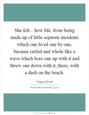 She felt... how life, from being made up of little separate incidents which one lived one by one, became curled and whole like a wave which bore one up with it and threw one down with it, there, with a dash on the beach Picture Quote #1