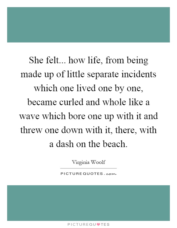 She felt... how life, from being made up of little separate incidents which one lived one by one, became curled and whole like a wave which bore one up with it and threw one down with it, there, with a dash on the beach Picture Quote #1