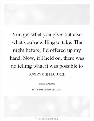 You get what you give, but also what you’re willing to take. The night before, I’d offered up my hand. Now, if I held on, there was no telling what it was possible to recieve in return Picture Quote #1