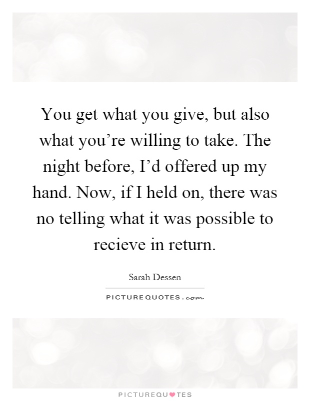 You get what you give, but also what you're willing to take. The night before, I'd offered up my hand. Now, if I held on, there was no telling what it was possible to recieve in return Picture Quote #1