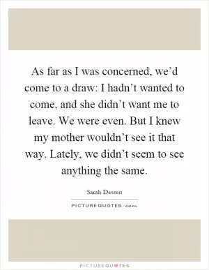 As far as I was concerned, we’d come to a draw: I hadn’t wanted to come, and she didn’t want me to leave. We were even. But I knew my mother wouldn’t see it that way. Lately, we didn’t seem to see anything the same Picture Quote #1