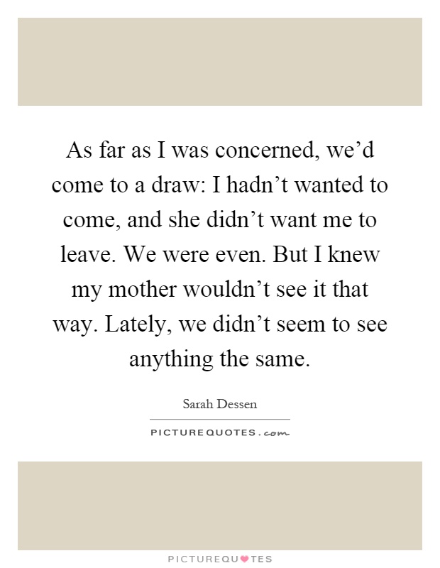 As far as I was concerned, we'd come to a draw: I hadn't wanted to come, and she didn't want me to leave. We were even. But I knew my mother wouldn't see it that way. Lately, we didn't seem to see anything the same Picture Quote #1