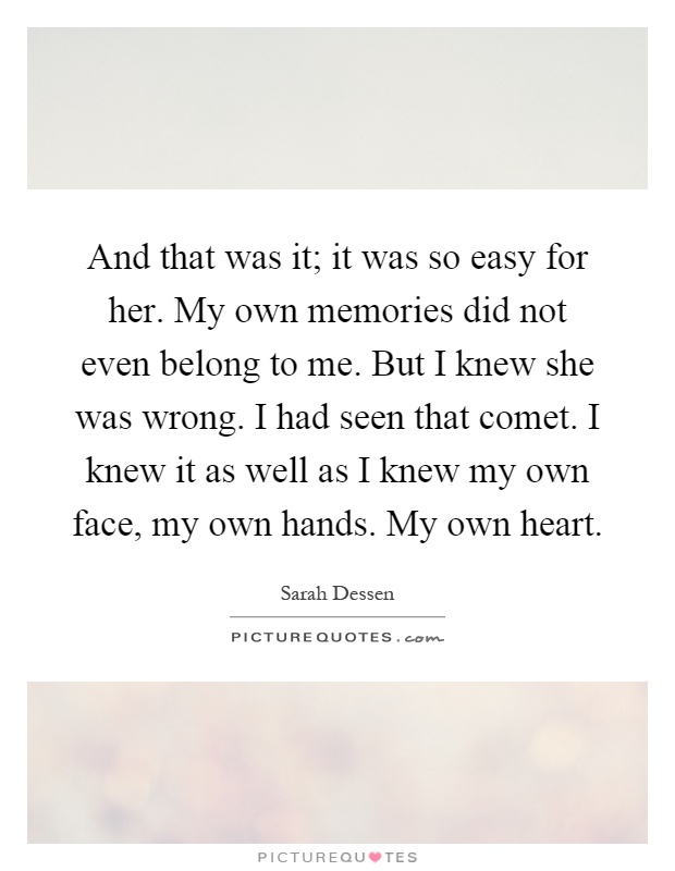 And that was it; it was so easy for her. My own memories did not even belong to me. But I knew she was wrong. I had seen that comet. I knew it as well as I knew my own face, my own hands. My own heart Picture Quote #1