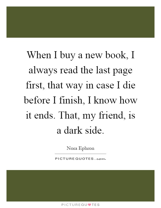 When I buy a new book, I always read the last page first, that way in case I die before I finish, I know how it ends. That, my friend, is a dark side Picture Quote #1