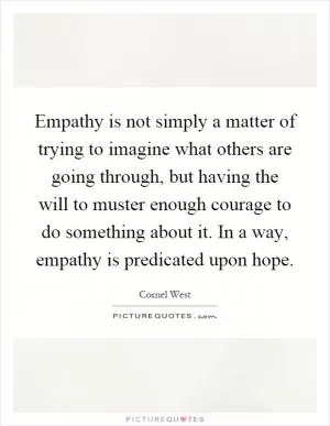 Empathy is not simply a matter of trying to imagine what others are going through, but having the will to muster enough courage to do something about it. In a way, empathy is predicated upon hope Picture Quote #1