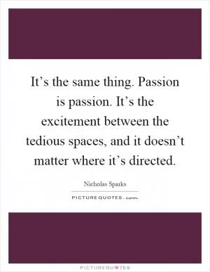 It’s the same thing. Passion is passion. It’s the excitement between the tedious spaces, and it doesn’t matter where it’s directed Picture Quote #1