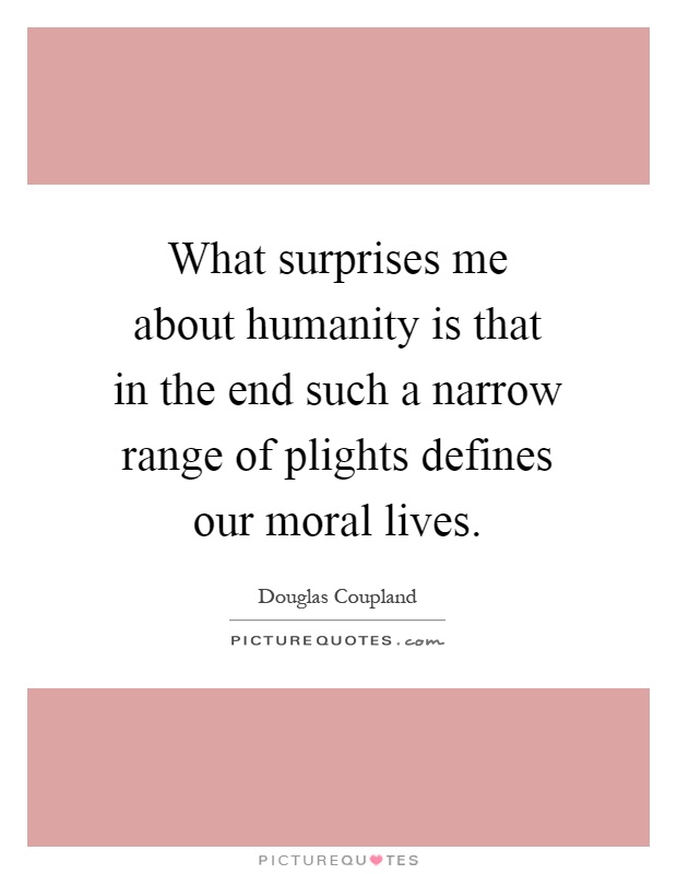 What surprises me about humanity is that in the end such a narrow range of plights defines our moral lives Picture Quote #1