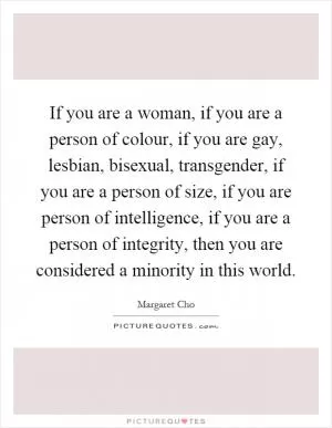 If you are a woman, if you are a person of colour, if you are gay, lesbian, bisexual, transgender, if you are a person of size, if you are person of intelligence, if you are a person of integrity, then you are considered a minority in this world Picture Quote #1