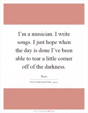 I’m a musician. I write songs. I just hope when the day is done I’ve been able to tear a little corner off of the darkness Picture Quote #1