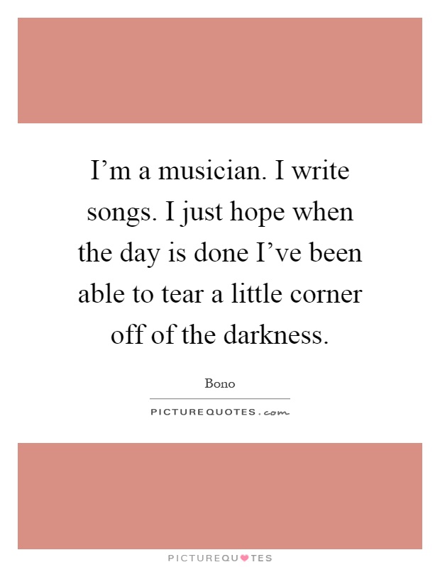 I'm a musician. I write songs. I just hope when the day is done I've been able to tear a little corner off of the darkness Picture Quote #1