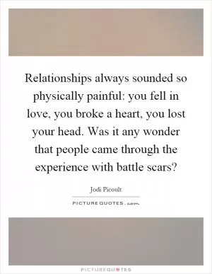 Relationships always sounded so physically painful: you fell in love, you broke a heart, you lost your head. Was it any wonder that people came through the experience with battle scars? Picture Quote #1