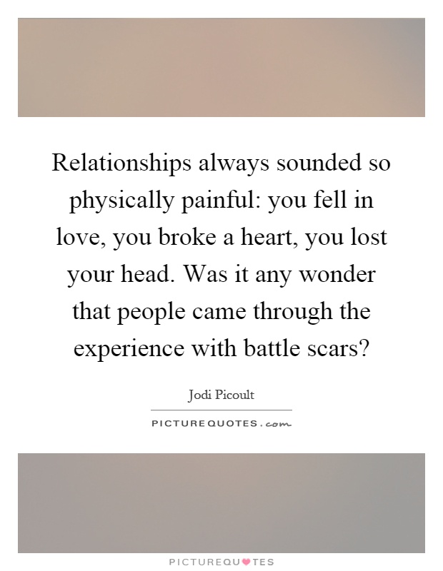 Relationships always sounded so physically painful: you fell in love, you broke a heart, you lost your head. Was it any wonder that people came through the experience with battle scars? Picture Quote #1