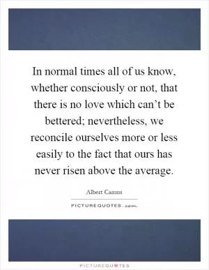 In normal times all of us know, whether consciously or not, that there is no love which can’t be bettered; nevertheless, we reconcile ourselves more or less easily to the fact that ours has never risen above the average Picture Quote #1